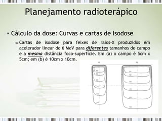 Planejamento radioterápico
Cálculo da dose: Curvas e cartas de Isodose
Cartas de isodose para feixes de raios-X produzidos em
acelerador linear de 6 MeV para diferentes tamanhos de campo
e a mesma distância foco-superfície. Em (a) o campo é 5cm x
5cm; em (b) é 10cm x 10cm.
 