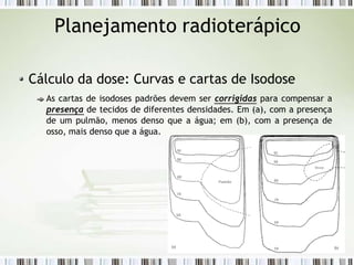 Planejamento radioterápico
Cálculo da dose: Curvas e cartas de Isodose
As cartas de isodoses padrões devem ser corrigidas para compensar a
presença de tecidos de diferentes densidades. Em (a), com a presença
de um pulmão, menos denso que a água; em (b), com a presença de
osso, mais denso que a água.
 