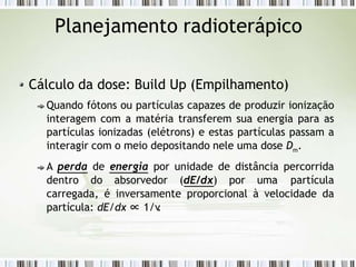 Planejamento radioterápico
Cálculo da dose: Build Up (Empilhamento)
Quando fótons ou partículas capazes de produzir ionização
interagem com a matéria transferem sua energia para as
partículas ionizadas (elétrons) e estas partículas passam a
interagir com o meio depositando nele uma dose Dm.
A perda de energia por unidade de distância percorrida
dentro do absorvedor (dE/dx) por uma partícula
carregada, é inversamente proporcional à velocidade da
partícula: dE/dx ∝ 1/v
.
 