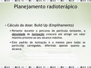 Planejamento radioterápico
Cálculo da dose: Build Up (Empilhamento)
Portanto durante o percurso da partícula ionizante, a
densidade de ionização crescerá até atingir um valor
máximo próximo ao seu alcance máximo.
Este padrão de ionização é o mesmo para todas as
ao
partículas carregadas, diferindo apenas quanto
alcance.
 