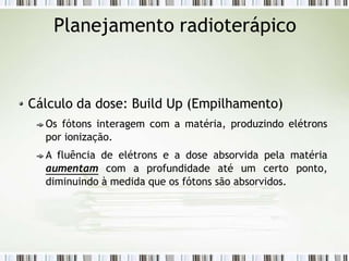 Planejamento radioterápico
Cálculo da dose: Build Up (Empilhamento)
Os fótons interagem com a matéria, produzindo elétrons
por ionização.
A fluência de elétrons e a dose absorvida pela matéria
aumentam com a profundidade até um certo ponto,
diminuindo à medida que os fótons são absorvidos.
 