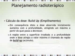 Planejamento radioterápico
Cálculo da dose: Build Up (Empilhamento)
Em consequência disto a dose absorvida inicialmente
aumenta com a profundidade, atingindo um máximo a
partir do qual passa a decrescer.
A região entre a superfície irradiada e a profundidade
onde a dose atingiu o valor máximo é chamada de região
de build-up (acúmulo).
 