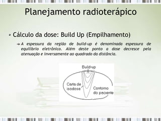 Planejamento radioterápico
Cálculo da dose: Build Up (Empilhamento)
A espessura da região de build-up é denominada espessura de
equilíbrio eletrônico. Além deste ponto a dose decresce pela
atenuação e inversamente ao quadrado da distância.
 