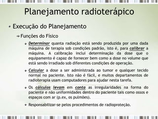Planejamento radioterápico
Execução do Planejamento
Funções do Físico
Determinar quanta radiação está sendo produzida por uma dada
máquina de terapia sob condições padrão, isto é, para calibrar a
máquina. A calibração inclui determinação da dose que o
equipamento é capaz de fornecer bem como a dose no volume que
está sendo irradiado sob diferentes condições de operação.
Calcular a dose a ser administrada ao tumor e qualquer tecido
normal no paciente. Isto não é fácil, e muitos departamentos de
radioterapia usam computadores para ajudar nesta tarefa.
Os cálculos levam em conta as irregularidades na forma do
paciente e não uniformidades dentro do paciente tais como ossos e
espaços com ar (p.ex, os pulmões).
Responsabilizar-se pelos procedimentos de radioproteção.
 