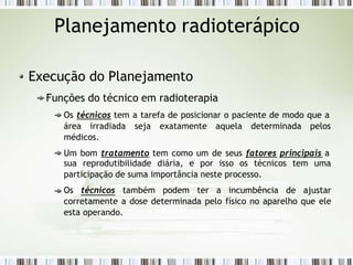 Planejamento radioterápico
Execução do Planejamento
Funções do técnico em radioterapia
Os técnicos tem a tarefa de posicionar o paciente de modo que a
área irradiada seja exatamente aquela determinada pelos
médicos.
Um bom tratamento tem como um de seus fatores principais a
sua reprodutibilidade diária, e por isso os técnicos tem uma
participação de suma importância neste processo.
Os técnicos também podem ter a incumbência de ajustar
corretamente a dose determinada pelo físico no aparelho que ele
esta operando.
 