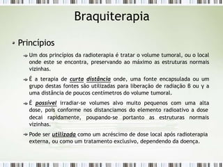 Braquiterapia
Princípios
Um dos princípios da radioterapia é tratar o volume tumoral, ou o local
onde este se encontra, preservando ao máximo as estruturas normais
vizinhas.
É a terapia de curta distância onde, uma fonte encapsulada ou um
grupo destas fontes são utilizadas para liberação de radiação β ou γ a
uma distância de poucos centímetros do volume tumoral.
É possível irradiar-se volumes alvo muito pequenos com uma alta
dose, pois conforme nos distanciamos do elemento radioativo a dose
decai rapidamente, poupando-se portanto as estruturas normais
vizinhas.
Pode ser utilizada como um acréscimo de dose local após radioterapia
externa, ou como um tratamento exclusivo, dependendo da doença.
 