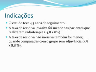 Indicações
 O estudo teve 4,3 anos de seguimento.
 A taxa de recidiva invasiva foi menor nas pacientes que
realizaram radioterapia.( 4,8 x 8%).
 A taxa de recidiva não invasiva também foi menor,
quando comparadas com o grupo sem adjuvância.(5,8
x 8,8 %).
 