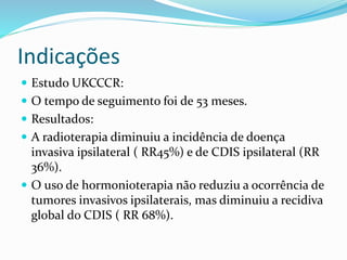 Indicações
 Estudo UKCCCR:
 O tempo de seguimento foi de 53 meses.
 Resultados:
 A radioterapia diminuiu a incidência de doença
invasiva ipsilateral ( RR45%) e de CDIS ipsilateral (RR
36%).
 O uso de hormonioterapia não reduziu a ocorrência de
tumores invasivos ipsilaterais, mas diminuiu a recidiva
global do CDIS ( RR 68%).
 