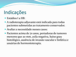 Indicações
 Estádios I a IIB:
 A radioterapia adjuvante está indicada para todas
pacientes submetidas ao tratamento conservador.
 Avaliar a necessidade nesses casos:
 Pacientes acima de 70 anos, portadoras de tumores
menores que 20 mm, axila negativa, baixo grau
histológico, ausência de invasão vascular e linfática e
usuárias de hormonioterapia.
 
