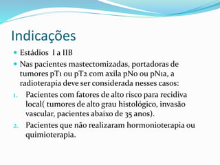 Indicações
 Estádios I a IIB
 Nas pacientes mastectomizadas, portadoras de
tumores pT1 ou pT2 com axila pN0 ou pN1a, a
radioterapia deve ser considerada nesses casos:
1. Pacientes com fatores de alto risco para recidiva
local( tumores de alto grau histológico, invasão
vascular, pacientes abaixo de 35 anos).
2. Pacientes que não realizaram hormonioterapia ou
quimioterapia.
 