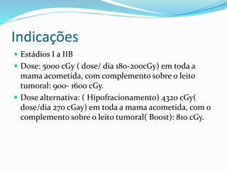Indicações
 Estádios I a IIB
 Dose: 5000 cGy ( dose/ dia 180-200cGy) em toda a
mama acometida, com complemento sobre o leito
tumoral: 900- 1600 cGy.
 Dose alternativa: ( Hipofracionamento) 4320 cGy(
dose/dia 270 cGay) em toda a mama acometida, com o
complemento sobre o leito tumoral( Boost): 810 cGy.
 