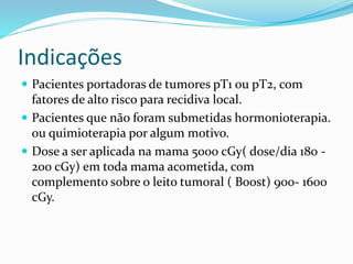 Indicações
 Pacientes portadoras de tumores pT1 ou pT2, com
fatores de alto risco para recidiva local.
 Pacientes que não foram submetidas hormonioterapia.
ou quimioterapia por algum motivo.
 Dose a ser aplicada na mama 5000 cGy( dose/dia 180 -
200 cGy) em toda mama acometida, com
complemento sobre o leito tumoral ( Boost) 900- 1600
cGy.
 