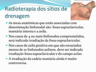Radioterapia dos sítios de
drenagem
 As áreas anatômicas que estão associadas com
disseminação linfonodal são: fossa supraclavicular,
mamária interna e a axila.
 Nos casos de 4 ou mais linfonodos comprometidos,
será indicada irradiação da fossa supraclavicular.
 Nos casos de axila positiva em que são esvaziados
menos de 10 linfonodos axilares, deve ser indicada
irradiação fossa supraclavicular e do campo axilar.
 A irradiação da cadeia mamária ainda é muito
controversa.
 