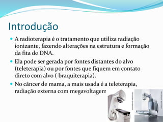 Introdução
 A radioterapia é o tratamento que utiliza radiação
ionizante, fazendo alterações na estrutura e formação
da fita de DNA.
 Ela pode ser gerada por fontes distantes do alvo
(teleterapia) ou por fontes que fiquem em contato
direto com alvo ( braquiterapia).
 No câncer de mama, a mais usada é a teleterapia,
radiação externa com megavoltagem.
 