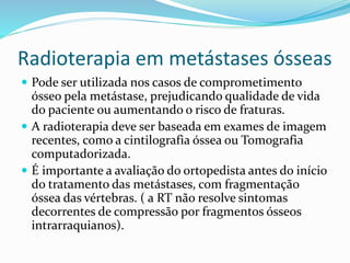 Radioterapia em metástases ósseas
 Pode ser utilizada nos casos de comprometimento
ósseo pela metástase, prejudicando qualidade de vida
do paciente ou aumentando o risco de fraturas.
 A radioterapia deve ser baseada em exames de imagem
recentes, como a cintilografia óssea ou Tomografia
computadorizada.
 É importante a avaliação do ortopedista antes do início
do tratamento das metástases, com fragmentação
óssea das vértebras. ( a RT não resolve sintomas
decorrentes de compressão por fragmentos ósseos
intrarraquianos).
 