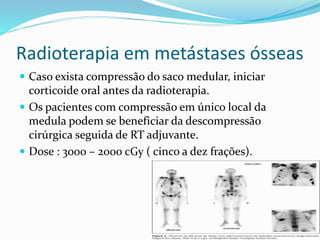 Radioterapia em metástases ósseas
 Caso exista compressão do saco medular, iniciar
corticoide oral antes da radioterapia.
 Os pacientes com compressão em único local da
medula podem se beneficiar da descompressão
cirúrgica seguida de RT adjuvante.
 Dose : 3000 – 2000 cGy ( cinco a dez frações).
 