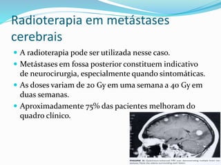 Radioterapia em metástases
cerebrais
 A radioterapia pode ser utilizada nesse caso.
 Metástases em fossa posterior constituem indicativo
de neurocirurgia, especialmente quando sintomáticas.
 As doses variam de 20 Gy em uma semana a 40 Gy em
duas semanas.
 Aproximadamente 75% das pacientes melhoram do
quadro clínico.
 