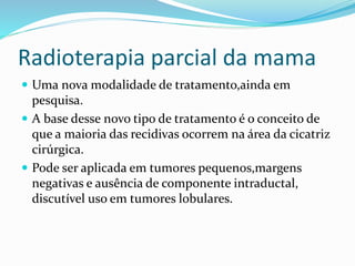 Radioterapia parcial da mama
 Uma nova modalidade de tratamento,ainda em
pesquisa.
 A base desse novo tipo de tratamento é o conceito de
que a maioria das recidivas ocorrem na área da cicatriz
cirúrgica.
 Pode ser aplicada em tumores pequenos,margens
negativas e ausência de componente intraductal,
discutível uso em tumores lobulares.
 