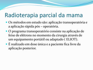 Radioterapia parcial da mama
 Os métodos em estudo são: aplicação transoperatória e
a aplicação rápida pós – operatória.
 O programa transoperatório consiste na aplicação de
feixe de elétrons no momento da cirurgia através de
um equipamento portátil ou adaptado ( ELIOT).
 É realizado em dose única e a paciente fica livre da
aplicação posterior.
 