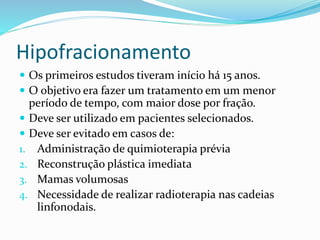 Hipofracionamento
 Os primeiros estudos tiveram início há 15 anos.
 O objetivo era fazer um tratamento em um menor
período de tempo, com maior dose por fração.
 Deve ser utilizado em pacientes selecionados.
 Deve ser evitado em casos de:
1. Administração de quimioterapia prévia
2. Reconstrução plástica imediata
3. Mamas volumosas
4. Necessidade de realizar radioterapia nas cadeias
linfonodais.
 