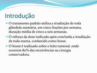 Introdução
 O tratamento padrão utiliza a irradiação de toda
glândula mamária, em cinco frações por semana,
duração média de cinco a seis semanas.
 O reforço da dose indicado após concluída a irradiação
de toda mama, conhecido como boost.
 O boost é realizado sobre o leito tumoral, onde
ocorrem 80% das recorrências na cirurgia
conservadora.
 