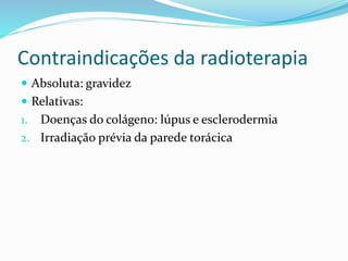 Contraindicações da radioterapia
 Absoluta: gravidez
 Relativas:
1. Doenças do colágeno: lúpus e esclerodermia
2. Irradiação prévia da parede torácica
 