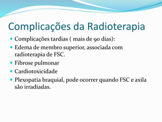 Complicações da Radioterapia
 Complicações tardias ( mais de 90 dias):
 Edema de membro superior, associada com
radioterapia de FSC.
 Fibrose pulmonar
 Cardiotoxicidade
 Plexopatia braquial, pode ocorrer quando FSC e axila
são irradiadas.
 