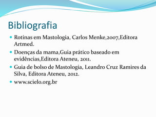 Bibliografia
 Rotinas em Mastologia, Carlos Menke,2007,Editora
Artmed.
 Doenças da mama,Guia prático baseado em
evidências,Editora Ateneu, 2011.
 Guia de bolso de Mastologia, Leandro Cruz Ramires da
Silva, Editora Ateneu, 2012.
 www.scielo.org.br
 