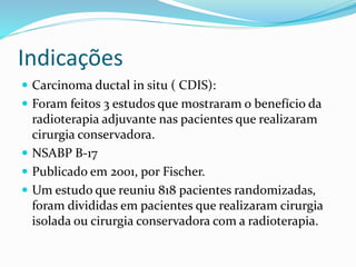 Indicações
 Carcinoma ductal in situ ( CDIS):
 Foram feitos 3 estudos que m0straram o benefício da
radioterapia adjuvante nas pacientes que realizaram
cirurgia conservadora.
 NSABP B-17
 Publicado em 2001, por Fischer.
 Um estudo que reuniu 818 pacientes randomizadas,
foram divididas em pacientes que realizaram cirurgia
isolada ou cirurgia conservadora com a radioterapia.
 