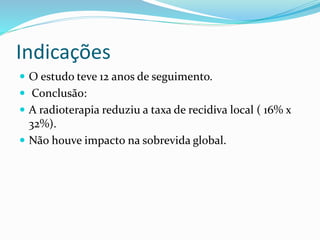 Indicações
 O estudo teve 12 anos de seguimento.
 Conclusão:
 A radioterapia reduziu a taxa de recidiva local ( 16% x
32%).
 Não houve impacto na sobrevida global.
 