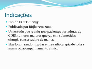 Indicações
 Estudo EORTC 10853:
 Publicado por Birjker em 2001.
 Um estudo que reuniu 1010 pacientes portadoras de
CDIS, tumores maiores que 5,0 cm, submetidas
cirurgia conservadora de mama.
 Elas foram randomizadas entre radioterapia de toda a
mama ou acompanhamento clinico
 