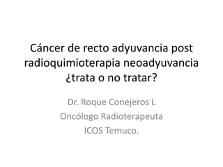 Cáncer de recto adyuvancia post
radioquimioterapia neoadyuvancia
¿trata o no tratar?
Dr. Roque Conejeros L
Oncólogo Radioterapeuta
ICOS Temuco.
 