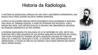 Historia da Radiologia.
A HISTÓRIA DA RADIOLOGIA COMEÇOU EM 1895 COM A DESCOBERTA EXPERIMENTAL DOS
RAIOS-X PELO FÍSICO ALEMÃO WILHELM CONRAD ROENTGEN.
À ÉPOCA AS APLICAÇÕES MÉDICAS DESTA DESCOBERTA REVOLUCIONARAM A MEDICINA,
POIS HAVIA SE TORNADO POSSÍVEL A VISÃO DO INTERIOR DOS PACIENTES. COM O
PASSAR DOS ANOS, ESTE MÉTODO EVOLUIU E ASSUMIU UMA ABRANGÊNCIA UNIVERSAL
NA PESQUISA DIAGNÓSTICA DO SER HUMANO.
A PRIMEIRA RADIOGRAFIA FOI REALIZADA EM 22 DE DEZEMBRO DE 1895. NESTE DIA,
ROENTGEN PÔS A MÃO ESQUERDA DE SUA ESPOSA ANNA BERTHA ROENTGEN NO CHASSI,
COM FILME FOTOGRÁFICO, FAZENDO INCIDIR A RADIAÇÃO ORIUNDA DO TUBO POR
CERCA DE 15 MINUTOS. REVELADO O FILME, LÁ ESTAVAM, PARA CONFIRMAÇÃO DE SUAS
OBSERVAÇÕES, A FIGURA DA MÃO DE SUA ESPOSA E SEUS OSSOS DENTRO DAS PARTES
MOLES MENOS DENSAS.
 