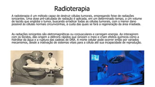 Radioterapia
A radioterapia é um método capaz de destruir células tumorais, empregando feixe de radiações
ionizantes. Uma dose pré-calculada de radiação é aplicada, em um determinado tempo, a um volume
de tecido que engloba o tumor, buscando erradicar todas as células tumorais, com o menor dano
possível às células normais circunvizinhas, à custa das quais se fará a regeneração da área irradiada.
As radiações ionizantes são eletromagnéticas ou corpusculares e carregam energia. Ao interagirem
com os tecidos, dão origem a elétrons rápidos que ionizam o meio e criam efeitos químicos como a
hidrólise da água e a ruptura das cadeias de DNA. A morte celular pode ocorrer então por variados
mecanismos, desde a inativação de sistemas vitais para a célula até sua incapacidade de reprodução.
 