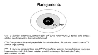 Planejamento
GTV – O volume do tumor visível, conhecido como GTV (Gross Tumor Volume), é definido como a massa
palpável ou extensão visível do crescimento tumoral.
CTV – Doença microscópica maligna possível é denominada volume clínico do alvo conhecido como CTV
(Clinical Target Volume).
PTV – O volume de planejamento do alvo. PTV (Planning Target Volume), é uma definição do volume que
leva em conta o efeito de todas as variações geométricas tais como: Movimento dos órgãos,
posicionamento incorreto.
 