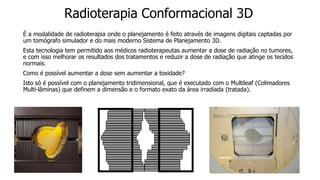 Radioterapia Conformacional 3D
É a modalidade de radioterapia onde o planejamento é feito através de imagens digitais captadas por
um tomógrafo simulador e do mais moderno Sistema de Planejamento 3D.
Esta tecnologia tem permitido aos médicos radioterapeutas aumentar a dose de radiação no tumores,
e com isso melhorar os resultados dos tratamentos e reduzir a dose de radiação que atinge os tecidos
normais.
Como é possível aumentar a dose sem aumentar a toxidade?
Isto só é possível com o planejamento tridimensional, que é executado com o Multileaf (Colimadores
Multi-lâminas) que definem a dimensão e o formato exato da área irradiada (tratada).
 