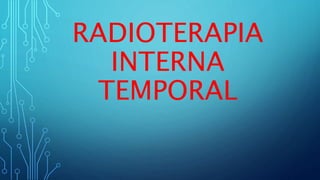 RADIOTERAPIA
INTERNA
TEMPORAL
 