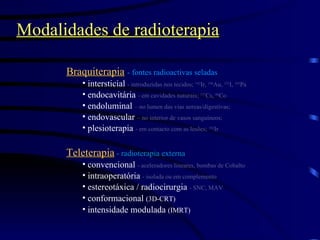 Modalidades de radioterapia Braquiterapia   - fontes radioactivas seladas  intersticial  - introduzidas nos tecidos;  192 Ir,  198 Au,  125 I,  103 Pa endocavitária  - em cavidades naturais;  137 Cs,  60 Co endoluminal  – no lumen das vias aereas/digestivas; endovascular  – no interior de vasos sanguíneos;  plesioterapia  - em contacto com as lesões;  192 Ir Teleterapia  - radioterapia externa convencional  - aceleradores lineares, bombas de Cobalto intraoperatória  - isolada ou em complemento estereotáxica / radiocirurgia  - SNC, MAV conformacional  (3D-CRT) intensidade modulada  (IMRT) 