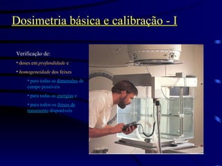 Dosimetria básica e calibração - I Verificação de: doses em  profundidade  e  homogeneidade  dos feixes   para todas as  dimensões  de campo possíveis  para todas as  energias  e para todos os  feixes de tratamento  disponíveis 