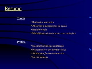 Resumo Teoria Radiações ionizantes Absorção e mecanismos de acção Radiobiologia Modalidades de tratamento com radiações Prática Dosimetria básica e calibração Planeamento e dosimetria clínica Administração dos tratamentos Novas técnicas 