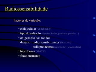 Radiossensibilidade Factores de variação: ciclo celular  (M; G2; G1-S) tipo de radiação  (eletrões, fotões, partículas pesadas ...) oxigenação dos tecidos drogas: radiossensibilizantes  (imidazóis) radioprotectoras  (amifostina) (selectividade) hipertermia  (41-43ºC) fraccionamento 