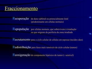 Fraccionamento R ecuperação de dano subletal ou potencialmente letal  (predominante em células normais) R epopulação por células normais, que sobrevivem à irradiação  ou que migram da periferia da zona irradiada R ecrutamento para o ciclo celular de células em repouso (tecidos sãos) R edistribuição   para fases mais sensíveis do ciclo celular (tumor) R eoxigenação do componente hipóxico do tumor (- sensível) 