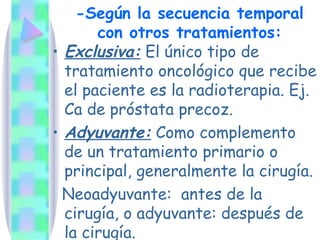 -Según la secuencia temporal con otros tratamientos: Exclusiva:  El único tipo de tratamiento oncológico que recibe el paciente es la radioterapia. Ej. Ca de próstata precoz. Adyuvante:  Como complemento de un tratamiento primario o principal, generalmente la cirugía.  Neoadyuvante:  antes de la cirugía, o adyuvante: después de la cirugía. 