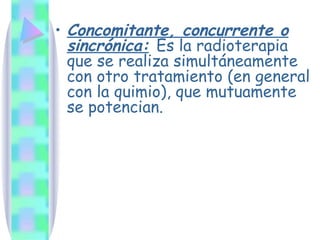 Concomitante, concurrente o sincrónica:   Es la radioterapia que se realiza simultáneamente con otro tratamiento (en general con la quimio), que mutuamente se potencian. 
