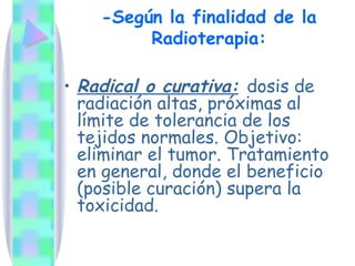 -Según la finalidad de la Radioterapia: Radical o curativa:   dosis de radiación altas, próximas al límite de tolerancia de los tejidos normales. Objetivo:  eliminar el tumor. Tratamiento en general, donde el beneficio (posible curación) supera la toxicidad. 