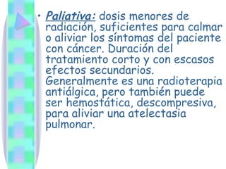 Paliativa:  dosis menores de radiación, suficientes para calmar o aliviar los síntomas del paciente con cáncer. Duración del tratamiento corto y con escasos efectos secundarios. Generalmente es una radioterapia antiálgica, pero también puede ser hemostática, descompresiva, para aliviar una atelectasia pulmonar. 