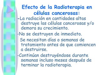 Efecto de la Radioterapia en células cancerosas: - La radiación en cantidades altas destruye las células cancerosas y/o demora su crecimiento. -No se destruyen de inmediato. Se necesitan días o semanas de tratamiento antes de que comiencen a destruirse.  -Continúan destruyéndose durante semanas incluso meses después de terminar la radioterapia. 