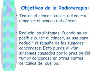 Objetivos de la Radioterapia: Tratar el cáncer: curar, detener o demorar el avance del cáncer. Reducir los síntomas. Cuando no es posible curar el cáncer, se usa para reducir el tamaño de los tumores cancerosos. Esto puede aliviar síntomas causados por la presión del tumor canceroso en otras partes cercanas del cuerpo. 