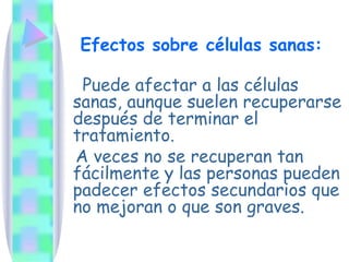 Efectos sobre células sanas: Puede afectar a las células sanas, aunque suelen recuperarse después de terminar el tratamiento.  A veces no se recuperan tan fácilmente y las personas pueden padecer efectos secundarios que no mejoran o que son graves. 