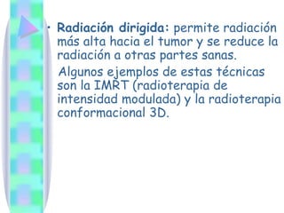 Radiación dirigida:  permite radiación más alta hacia el tumor y se reduce la radiación a otras partes sanas.  Algunos ejemplos de estas técnicas son la IMRT (radioterapia de intensidad modulada) y la radioterapia conformacional 3D. 